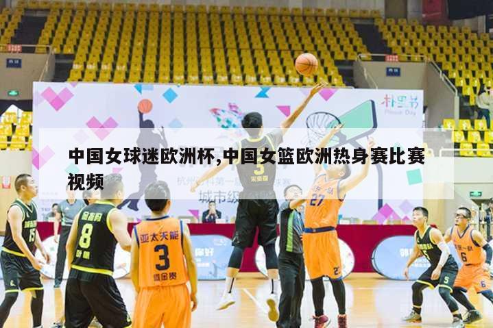 中国女球迷欧洲杯,中国女篮欧洲热身赛比赛视频