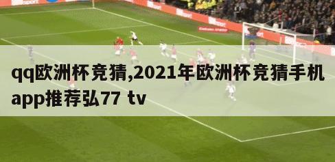 qq欧洲杯竞猜,2021年欧洲杯竞猜手机app推荐弘77 tv